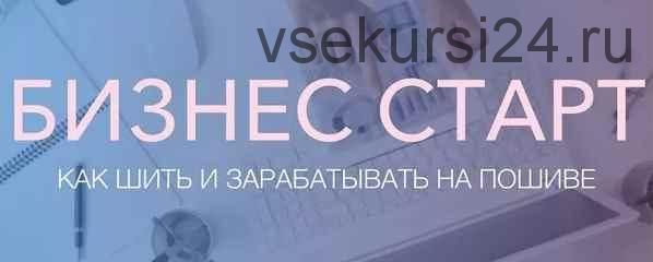 Курс 'Бизнес старт, как зарабатывать на пошиве' (Неля Мазгарова, Николай Фурсов)