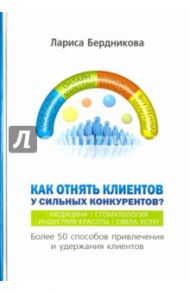 Как отнять клиентов у сильных конкурентов? Более 50 способов привлечения и удержания клиентов / Бердникова Лариса Владимировна