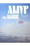 Амур от истока до устья. Фоторассказ о великой дальневосточной реке / Махинов Алексей Николаевич, Ковтун Владимир Федорович