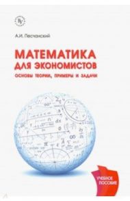 Математика для экономистов. Основы теории, примеры и задачи. Учебное пособие / Песчанский А. И.