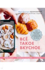 Всё такое вкусное. Как научиться красиво снимать еду и заработать на этом / Каширская Валерия, Корнеева Наталья, Льдокова Полина