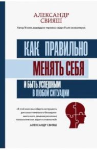 Как правильно менять себя и быть успешным в любой ситуации / Свияш Александр Григорьевич
