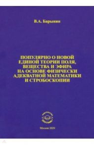 Популярно о новой единой теории поля, вещества и эфира на основе физически адекватной математики / Барынин Валерий Алексеевич
