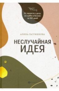 Неслучайная идея: от проекта к делу: из хобби в бизнес за 100 дней / Гасумянова Алина Владиславовна