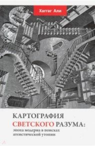 Картография светского разума. Эпоха модерна в поисках атеистической утопии / Али Хаггаг