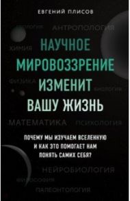 Научное мировоззрение изменит вашу жизнь. Почему мы изучаем Вселенную и как это помогает нам / Плисов Евгений Дмитриевич
