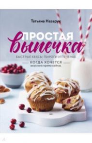 Простая выпечка. Быстрые кексы, пироги и печенье когда хочется вкусного прямо сейчас / Назарук Татьяна Владимировна