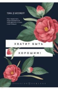 Хватит быть хорошим! Как перестать подстраиваться под других и стать счастливым / Д`Ансембур Тома