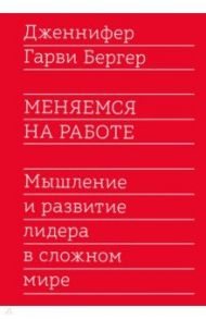 Меняемся на работе. Мышление и развитие лидера в сложном мире / Бергер Гарви Дженнифер