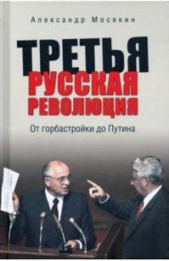 Третья русская революция. От горбастройки до Путина / Мосякин Александр Георгиевич