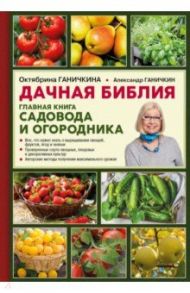 Дачная библия. Главная книга садовода и огородника / Ганичкина Октябрина Алексеевна, Ганичкин Александр Владимирович