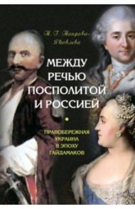 Между Речью Посполитой и Россией. Правобережная Украина в эпоху гайдамаков / Таирова-Яковлева Татьяна Геннадьевна