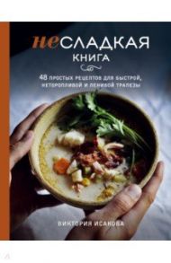 Несладкая книга. 48 простых рецептов для быстрой, неторопливой и ленивой трапезы / Исакова Виктория Эдуардовна