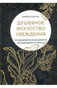 Душевное искусство убеждения. Как добиваться желаемого без давления и стресса / Харрис Джейсон
