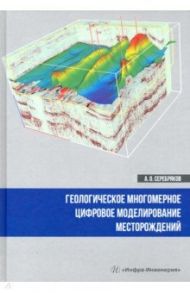 Геологическое многомерное цифровое моделирование месторождений. Монография / Серебряков Андрей Олегович