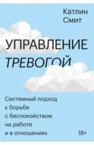 Управление тревогой. Системный подход к борьбе с беспокойством на работе и в отношениях / Смит Катлин