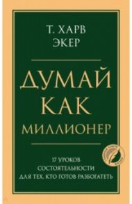 Думай как миллионер. 17 уроков состоятельности для тех, кто готов разбогатеть / Экер Харв Т.