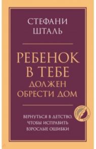 Ребенок в тебе должен обрести дом. Вернуться в детство, чтобы исправить взрослые ошибки / Шталь Стефани