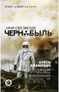 ...Имя сей звезде Чернобыль. К 35-летию катастрофы на Чернобыльской АЭС / Адамович Алесь Михайлович