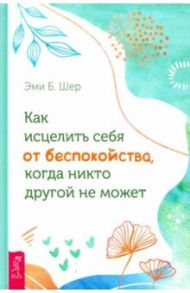 Как исцелить себя от беспокойства, когда никто другой не может / Шер Эми Б.