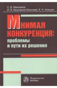 Мнимая конкуренция. Проблемы и пути их решения / Максимов Сергей Васильевич, Башлаков-Николаев Игорь Васильевич, Алешин Константин Николаевич