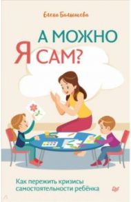 А можно я сам? Как пережить кризисы самостоятельности ребенка / Балышева Елена Николаевна