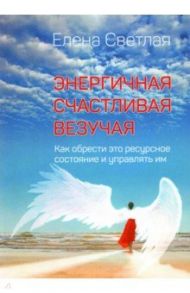 Энергичная. Счастливая. Везучая. Как обрести это ресурсное состояние и управлять им / Светлая Елена