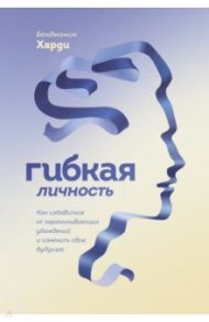 Гибкая личность. Как избавиться от ограничивающих убеждений и изменить свое будущее / Харди Бенжамин