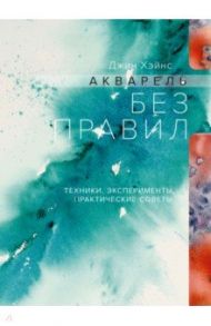 Акварель без правил. Техники, эксперименты, практические советы / Хэйнс Джин