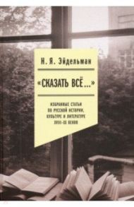 «Сказать все…». Избранные статьи по русской истории, культуре и литературе XVIII–XX веков / Эйдельман Натан Яковлевич