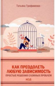 Как преодолеть любую зависимость. Простые решения сложных проблем / Трофименко Татьяна Георгиевна