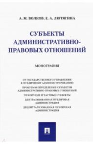 Субъекты административно-правовых отношений. Монография / Волков Александр Михайлович, Лютягина Елена Александровна