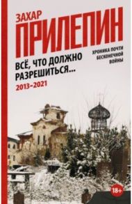 Всё, что должно разрешиться. Хроника почти бесконечной войны. 2013-2021 / Прилепин Захар