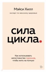 Сила цикла. Как использовать непостоянство гормонов, чтобы жить на полную / Хилл Мэйси