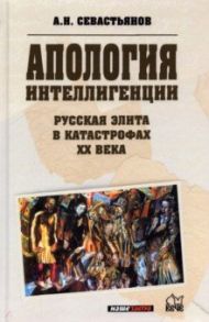 Апология интеллигенции. Русская элита в катастрофах ХХ века / Севастьянов Александр Никитич