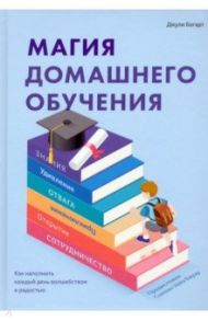 Магия домашнего обучения. Как наполнить каждый день волшебством и радостью / Богарт Джули