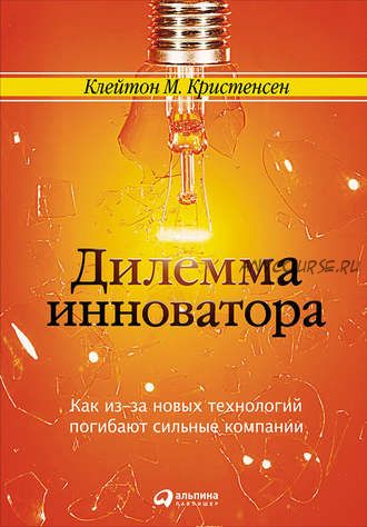 Дилемма инноватора: Как из-за новых технологий погибают сильные компании (Клейтон Кристенсен)