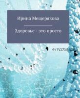 Здоровье – это просто (Ирина Мещерякова)