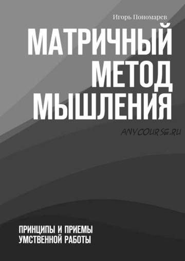 Матричный метод мышления. Принципы и приемы умственной работы (Игорь Пономарёв)