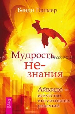 Мудрость не-знания. Айкидо – искусство интуитивных решений (Венди Палмер)