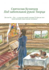 Под заботливой рукой Творца. Кто же Он – Бог – и для чего живёт человек? В чём же этот таинственный смысл жизни человека?