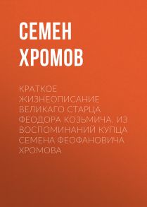 Краткое жизнеописание великаго старца Феодора Козьмича. Из воспоминаний купца Семена Феофановича Хромова