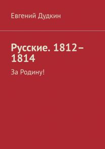 Русские. 1812–1814. За Родину!