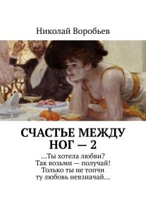 Счастье между ног – 2. …Ты хотела любви? Так возьми – получай! Только ты не топчи ту любовь невзначай…