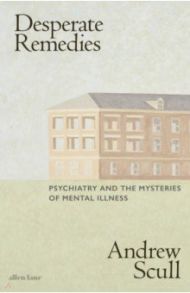 Desperate Remedies. Psychiatry and the Mysteries of Mental Illness / Scull Andrew