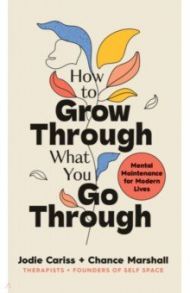 How to Grow Through What You Go Through. Mental maintenance for modern lives / Cariss Jodie, Marshall Chance