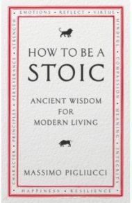 How To Be A Stoic. Ancient Wisdom for Modern Living / Pigliucci Massimo