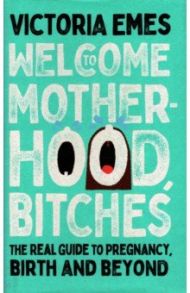 Welcome to Motherhood, Bitches. The Real Guide to Pregnancy, Birth and Beyond / Emes Victoria