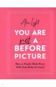 You Are Not a Before Picture. How to finally make peace with your body, for good / Light Alex