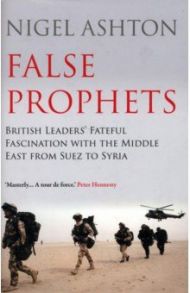 False Prophets. British Leaders' Fateful Fascination with the Middle East from Suez to Syria / Ashton Nigel